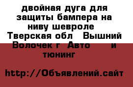 двойная дуга для защиты бампера на ниву шевроле - Тверская обл., Вышний Волочек г. Авто » GT и тюнинг   